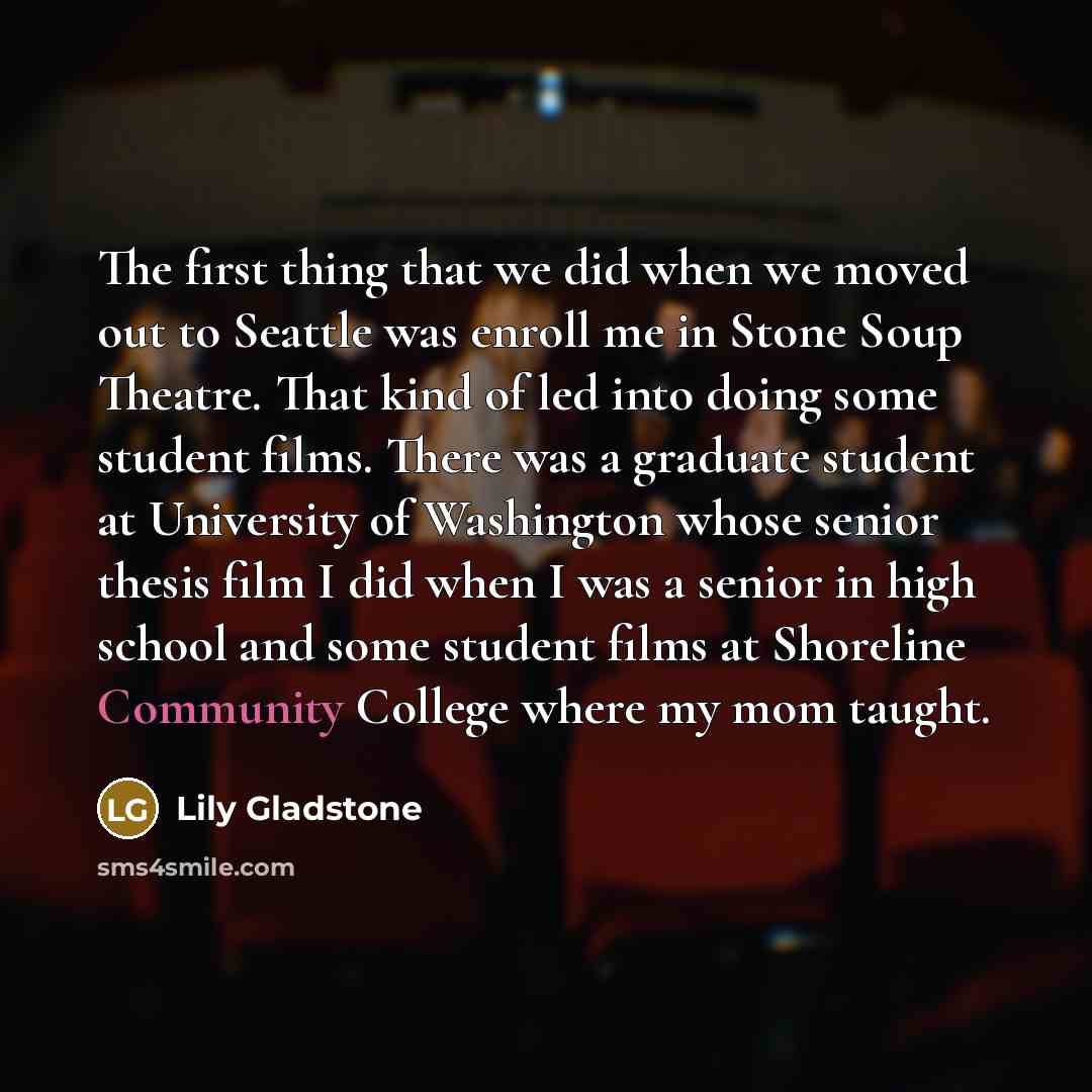 “The first thing that we did when we moved out to Seattle was enroll me in Stone Soup Theatre. That kind of led into doing some student films. There was a graduate student at University of Washington whose senior thesis film I did when I was a senior in high school and some student films at…” quote by Lily Gladstone