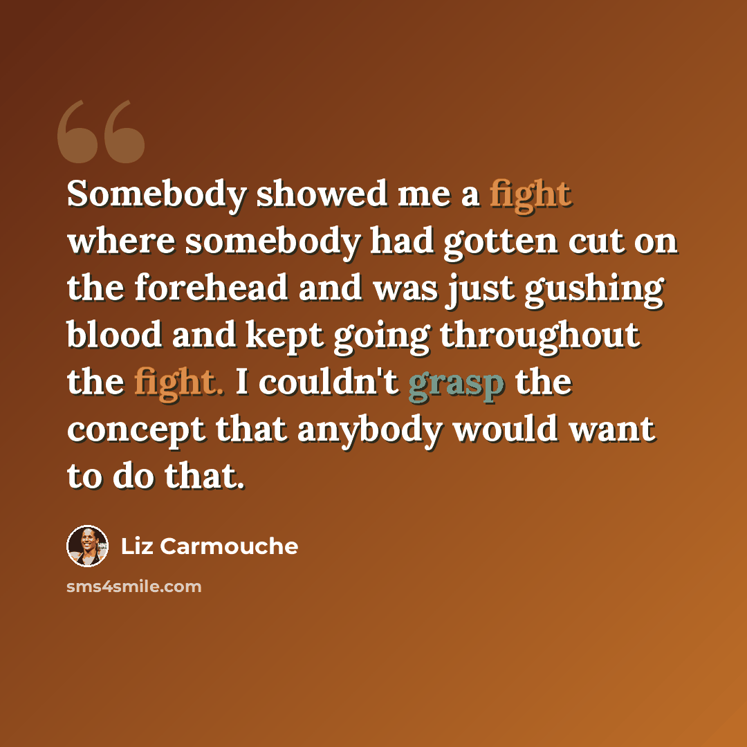 “Somebody showed me a fight where somebody had gotten cut on the forehead and was just gushing blood and kept going throughout the fight. I couldn't grasp the concept that anybody would want to do that.” quote by Liz Carmouche