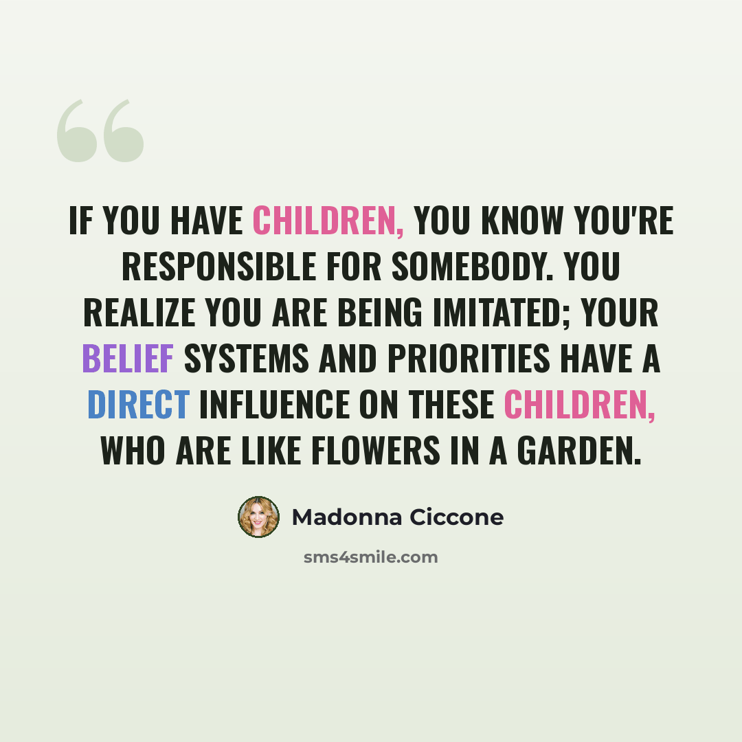 “If you have children, you know you're responsible for somebody. You realize you are being imitated; your belief systems and priorities have a direct influence on these children, who are like flowers in a garden.” quote by Madonna Ciccone