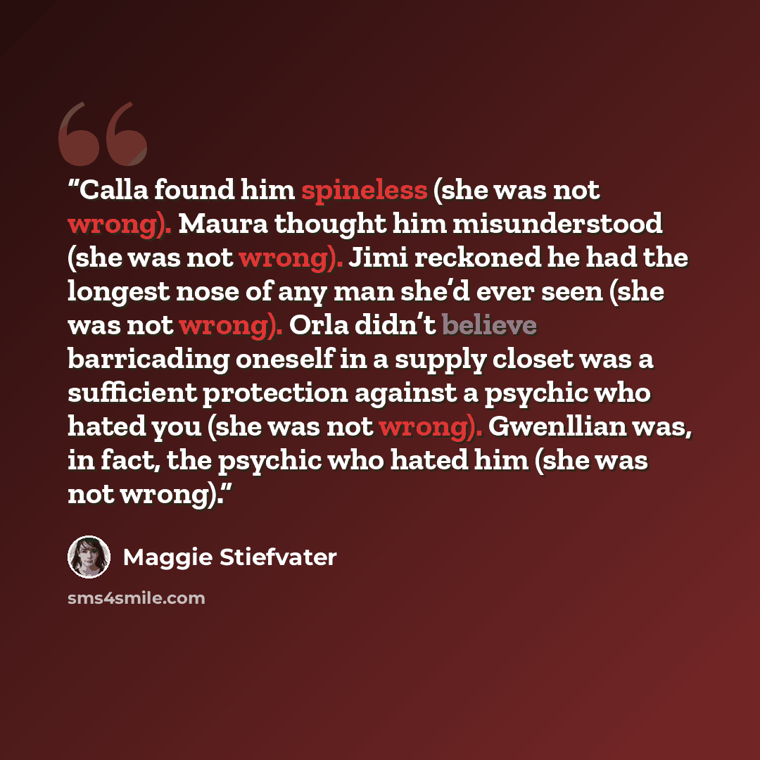“Calla found him spineless (she was not wrong). Maura thought him misunderstood (she was not wrong). Jimi reckoned he had the longest nose of any man she’d ever seen (she was not wrong). Orla didn’t believe barricading oneself in a supply closet was a sufficient protection against a psychic who…” quote by Maggie Stiefvater