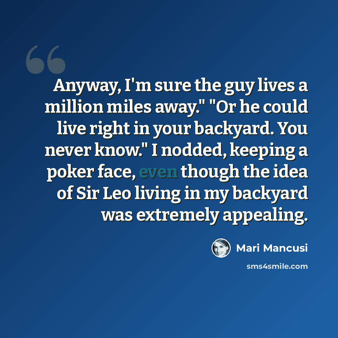 “Anyway, I'm sure the guy lives a million miles away." "Or he could live right in your backyard. You never know." I nodded, keeping a poker face, even though the idea of Sir Leo living in my backyard was extremely appealing.” quote by Mari Mancusi