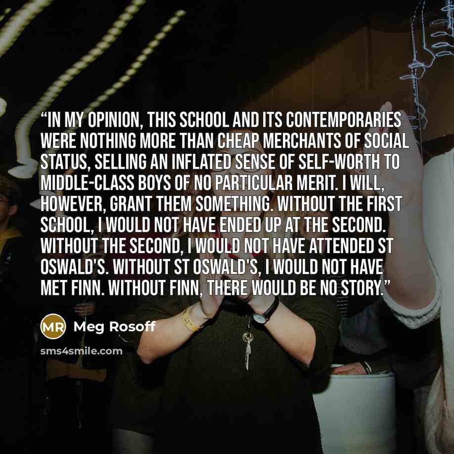 “In my opinion, this school and its contemporaries were nothing more than cheap merchants of social status, selling an inflated sense of self-worth to middle-class boys of no particular merit. I will, however, grant them something. Without the first school, I would not have ended up at the second…” quote by Meg Rosoff