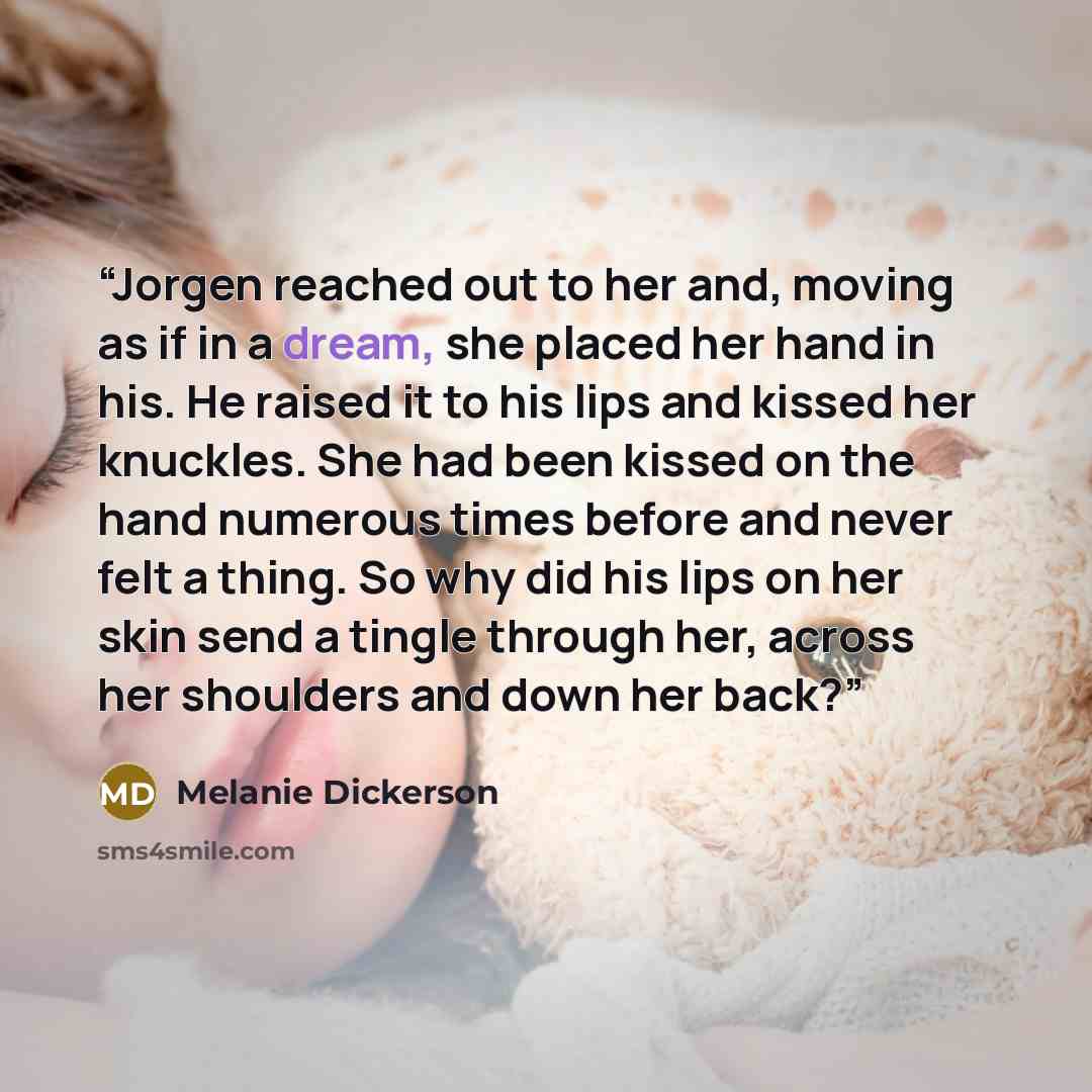 “Jorgen reached out to her and, moving as if in a dream, she placed her hand in his. He raised it to his lips and kissed her knuckles. She had been kissed on the hand numerous times before and never felt a thing. So why did his lips on her skin send a tingle through her, across her shoulders and…” quote by Melanie Dickerson