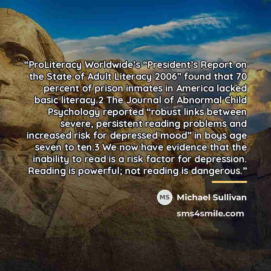 “ProLiteracy Worldwide’s “President’s Report on the State of Adult Literacy 2006” found that 70 percent of prison inmates in America lacked basic literacy.2 The Journal of Abnormal Child Psychology reported “robust links between severe, persistent reading problems and increased risk for depressed…” quote by Michael Sullivan
