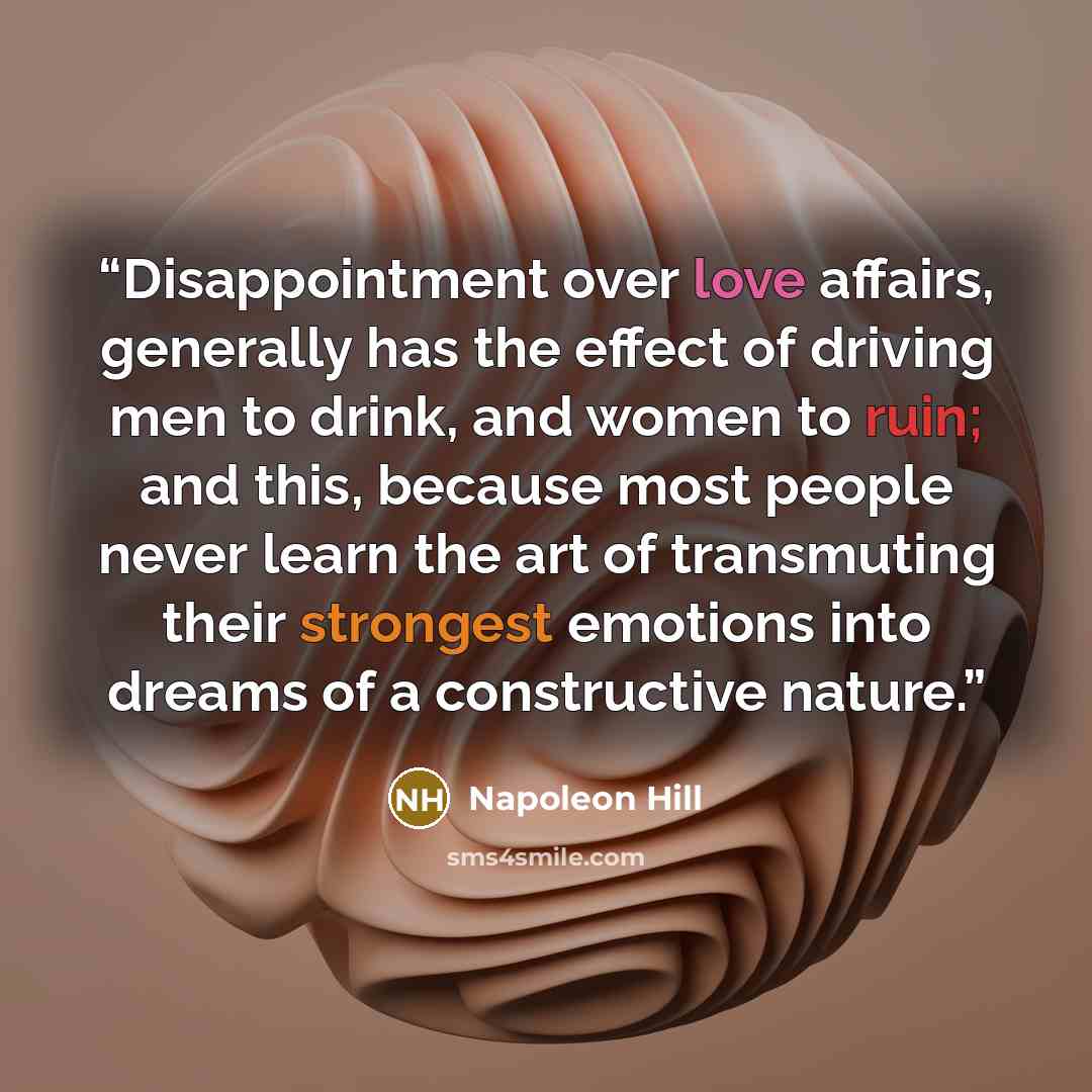 “Disappointment over love affairs, generally has the effect of driving men to drink, and women to ruin; and this, because most people never learn the art of transmuting their strongest emotions into dreams of a constructive nature.” quote by Napoleon Hill