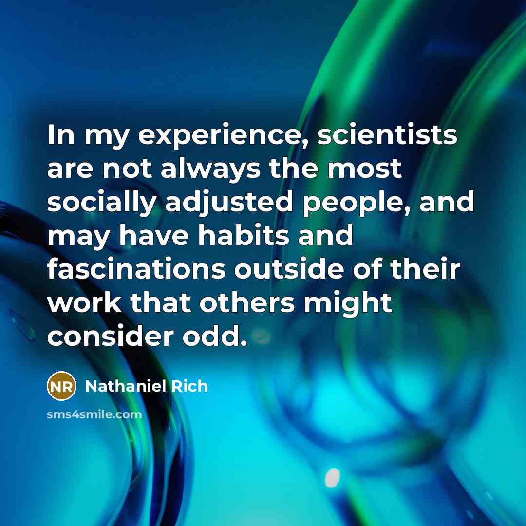 “In my experience, scientists are not always the most socially adjusted people, and may have habits and fascinations outside of their work that others might consider odd.” quote by Nathaniel Rich