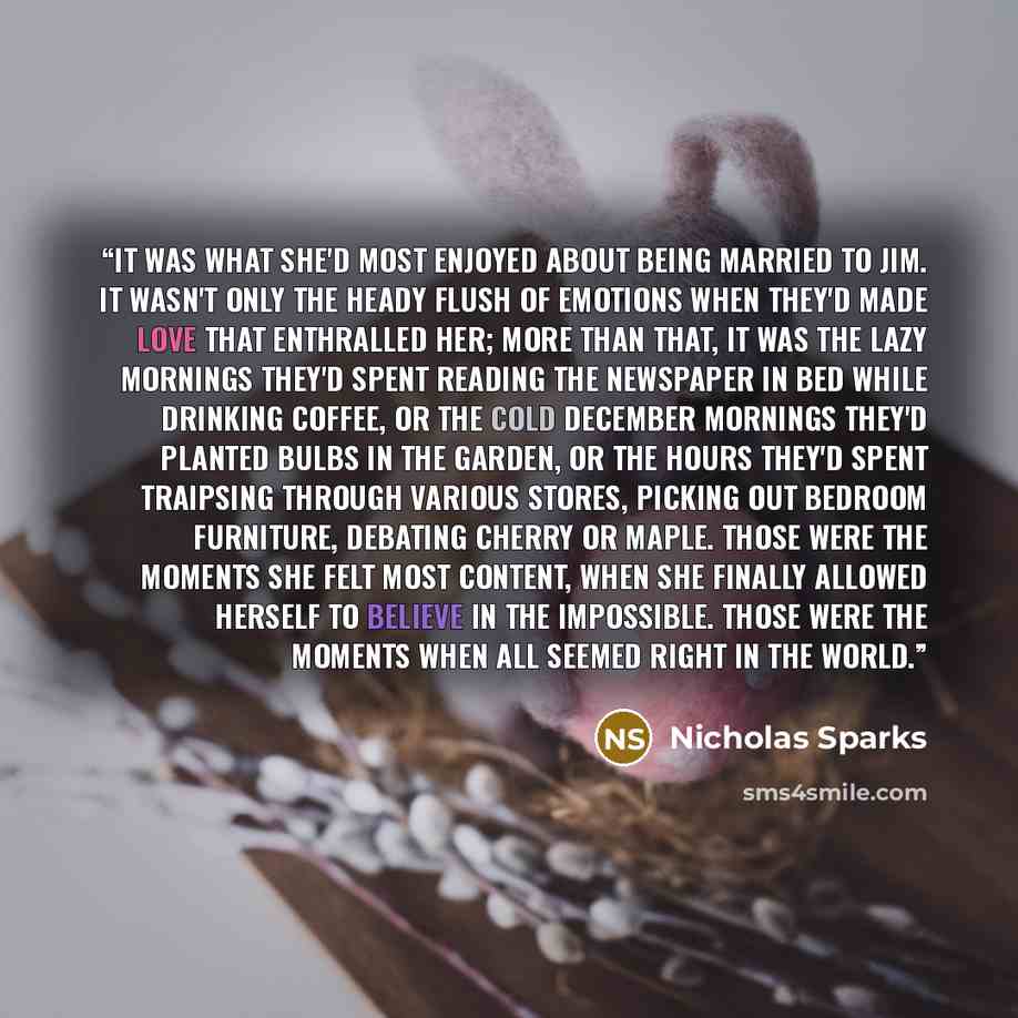 “It was what she'd most enjoyed about being married to Jim. It wasn't only the heady flush of emotions when they'd made love that enthralled her; more than that, it was the lazy mornings they'd spent reading the newspaper in bed while drinking coffee, or the cold December mornings they'd planted…” quote by Nicholas Sparks