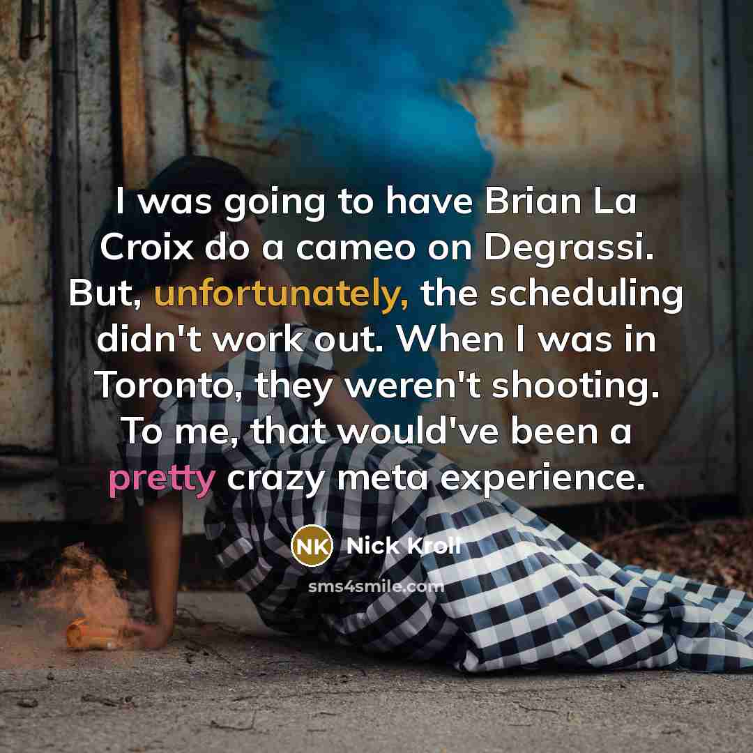 “I was going to have Brian La Croix do a cameo on Degrassi. But, unfortunately, the scheduling didn't work out. When I was in Toronto, they weren't shooting. To me, that would've been a pretty crazy meta experience.” quote by Nick Kroll