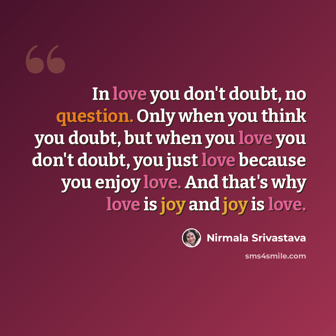 “In love you don't doubt, no question. Only when you think you doubt, but when you love you don't doubt, you just love because you enjoy love. And that's why love is joy and joy is love.” quote by Nirmala Srivastava