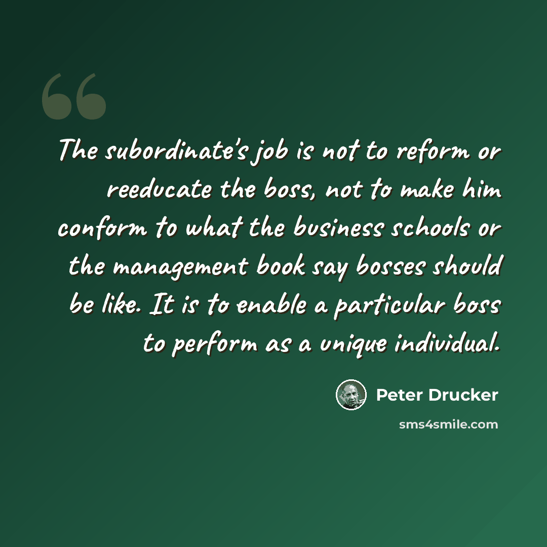 “The subordinate's job is not to reform or reeducate the boss, not to make him conform to what the business schools or the management book say bosses should be like. It is to enable a particular boss to perform as a unique individual.” quote by Peter Drucker
