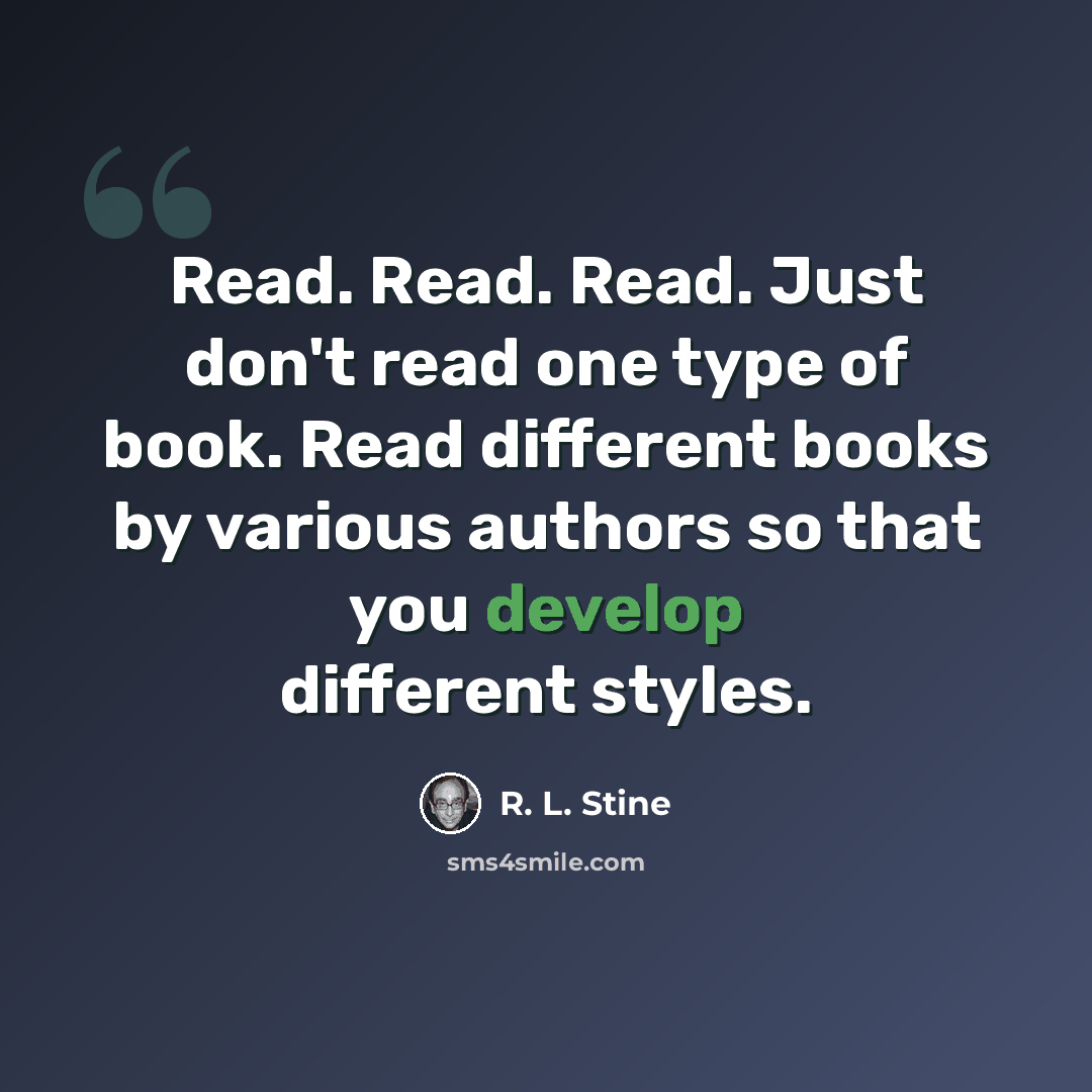 “Read. Read. Read. Just don't read one type of book. Read different books by various authors so that you develop different styles.” quote by R. L. Stine