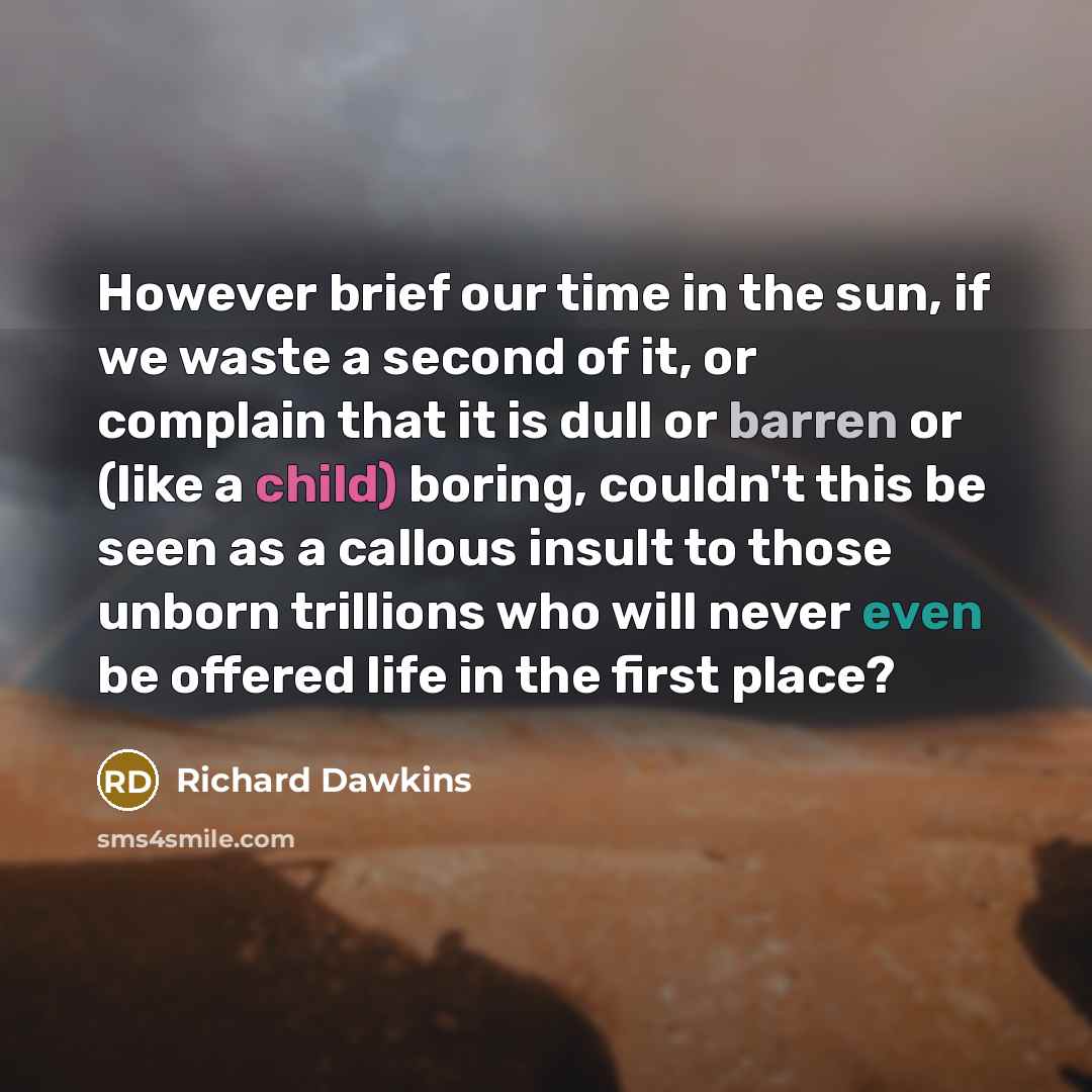 “However brief our time in the sun, if we waste a second of it, or complain that it is dull or barren or (like a child) boring, couldn't this be seen as a callous insult to those unborn trillions who will never even be offered life in the first place?” quote by Richard Dawkins