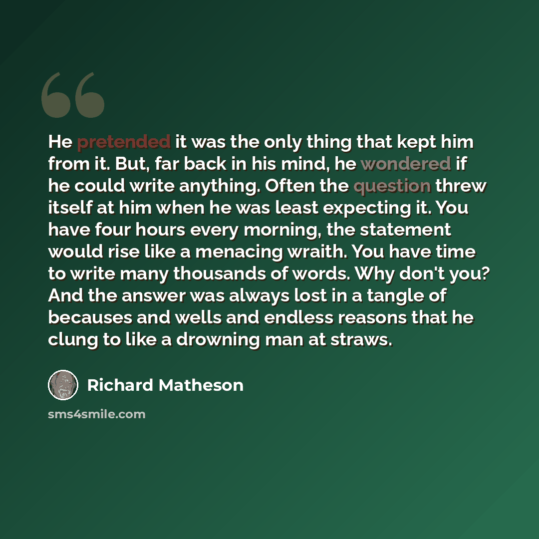 “He pretended it was the only thing that kept him from it. But, far back in his mind, he wondered if he could write anything. Often the question threw itself at him when he was least expecting it. You have four hours every morning, the statement would rise like a menacing wraith. You have time to…” quote by Richard Matheson