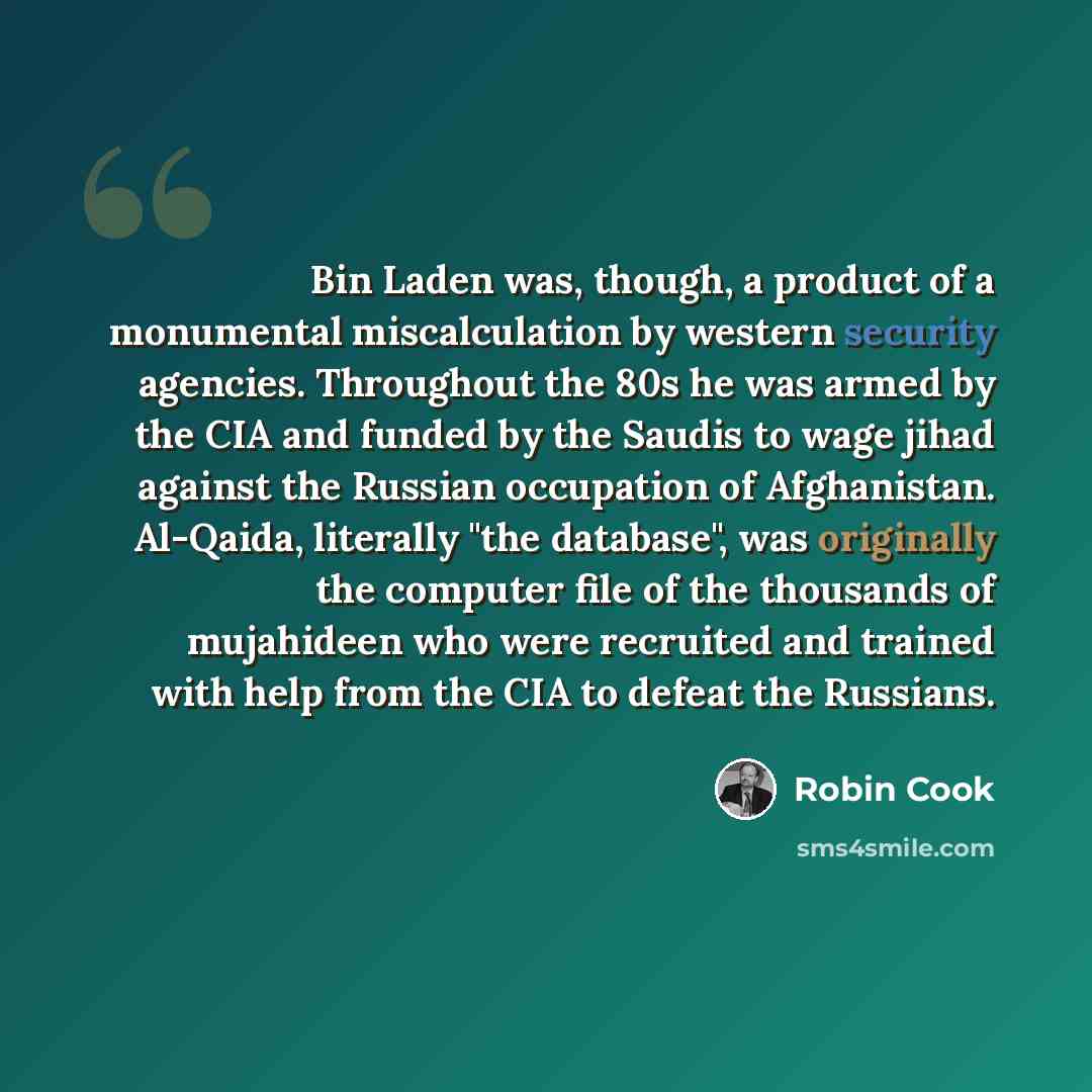 “Bin Laden was, though, a product of a monumental miscalculation by western security agencies. Throughout the 80s he was armed by the CIA and funded by the Saudis to wage jihad against the Russian occupation of Afghanistan. Al-Qaida, literally "the database", was originally the computer file of the…” quote by Robin Cook