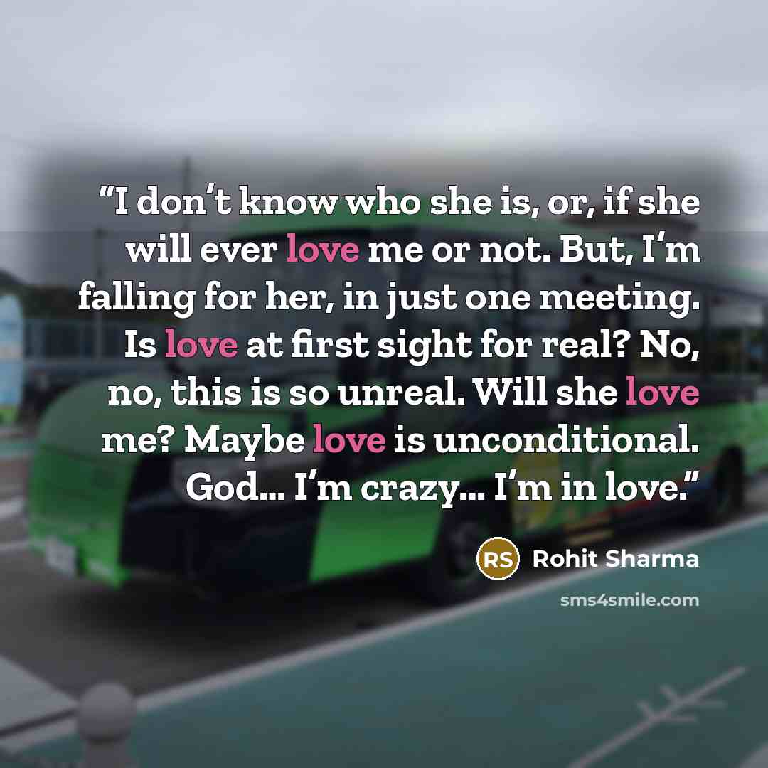 “I don’t know who she is, or, if she will ever love me or not. But, I’m falling for her, in just one meeting. Is love at first sight for real? No, no, this is so unreal. Will she love me? Maybe love is unconditional. God… I’m crazy… I’m in love.” quote by Rohit Sharma