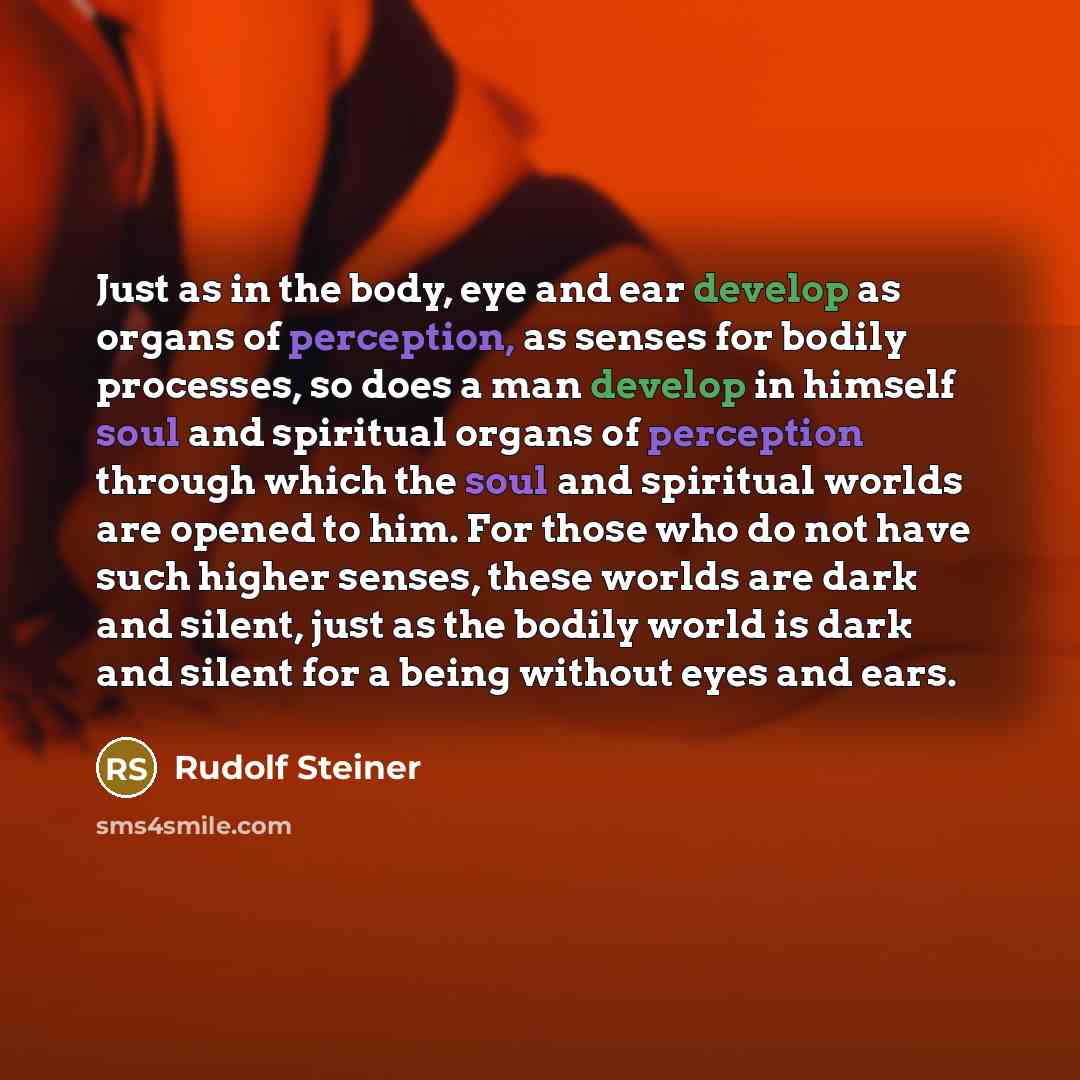 “Just as in the body, eye and ear develop as organs of perception, as senses for bodily processes, so does a man develop in himself soul and spiritual organs of perception through which the soul and spiritual worlds are opened to him. For those who do not have such higher senses, these worlds are…” quote by Rudolf Steiner