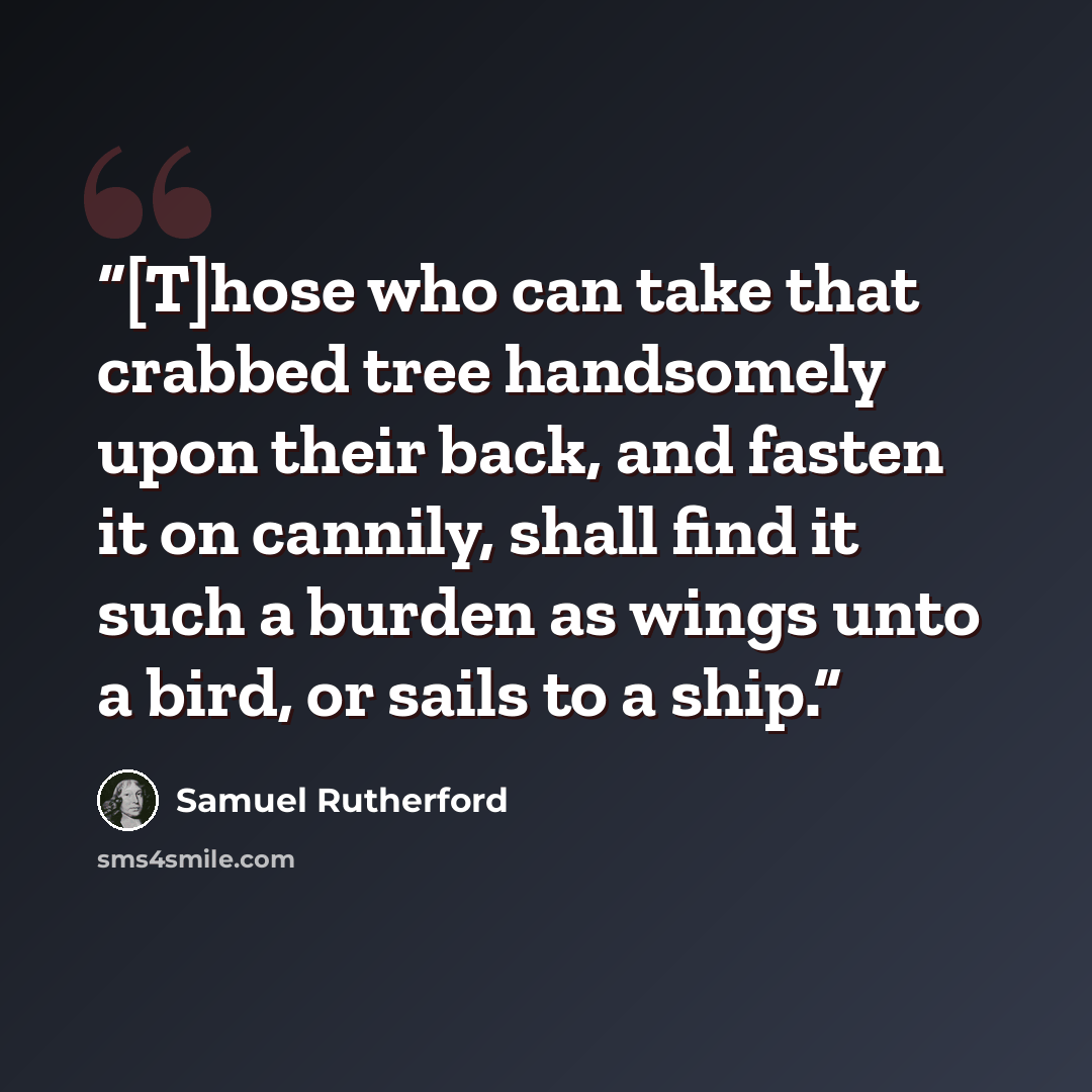 “[T]hose who can take that crabbed tree handsomely upon their back, and fasten it on cannily, shall find it such a burden as wings unto a bird, or sails to a ship.” quote by Samuel Rutherford