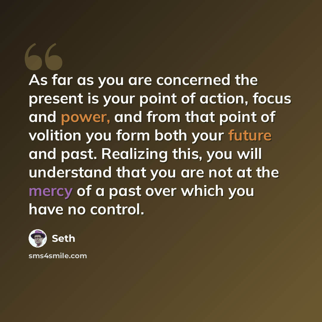 “As far as you are concerned the present is your point of action, focus and power, and from that point of volition you form both your future and past. Realizing this, you will understand that you are not at the mercy of a past over which you have no control.” quote by Seth