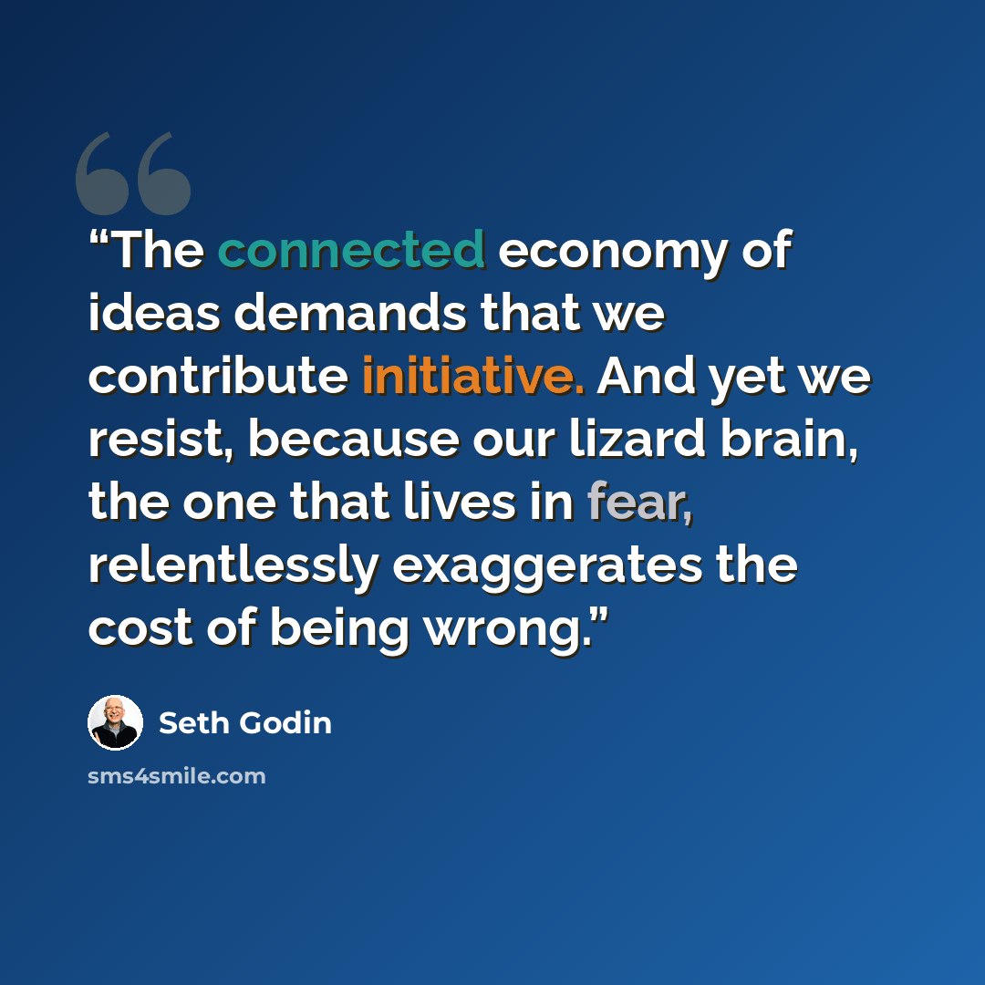 “The connected economy of ideas demands that we contribute initiative. And yet we resist, because our lizard brain, the one that lives in fear, relentlessly exaggerates the cost of being wrong.” quote by Seth Godin