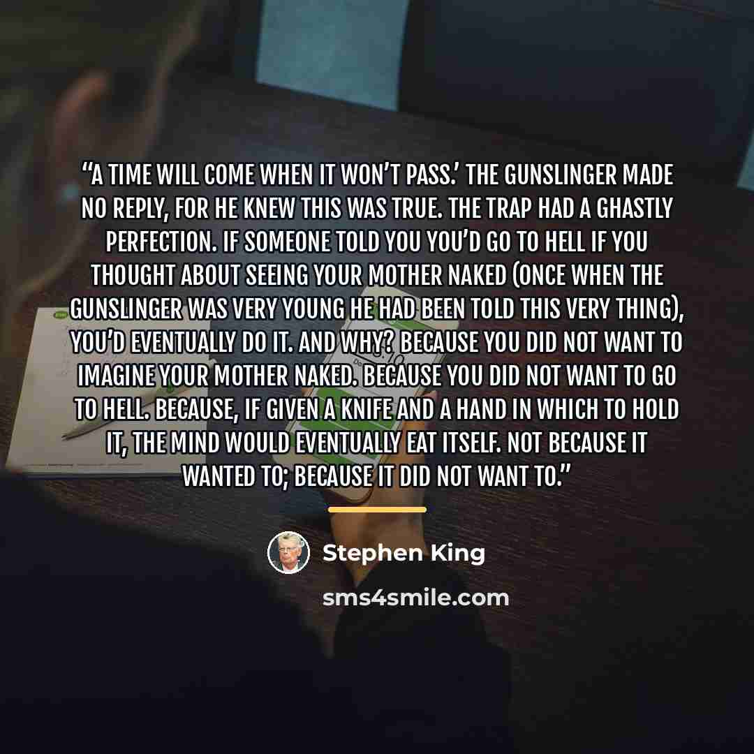 “A time will come when it won’t pass.’ The gunslinger made no reply, for he knew this was true. The trap had a ghastly perfection. If someone told you you’d go to hell if you thought about seeing your mother naked (once when the gunslinger was very young he had been told this very thing), you’d…” quote by Stephen King