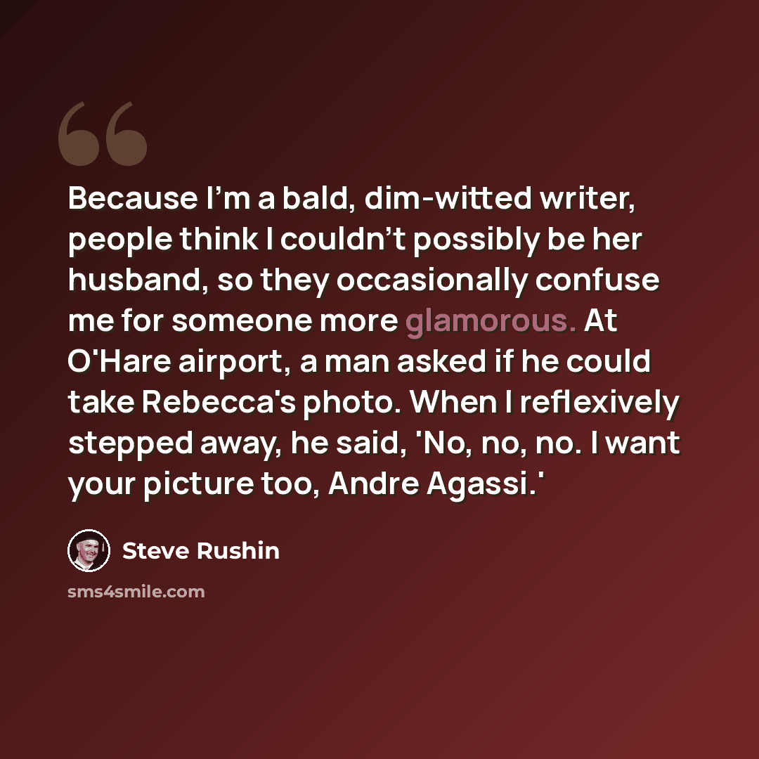 “Because I'm a bald, dim-witted writer, people think I couldn't possibly be her husband, so they occasionally confuse me for someone more glamorous. At O'Hare airport, a man asked if he could take Rebecca's photo. When I reflexively stepped away, he said, 'No, no, no. I want your picture too, Andre…” quote by Steve Rushin