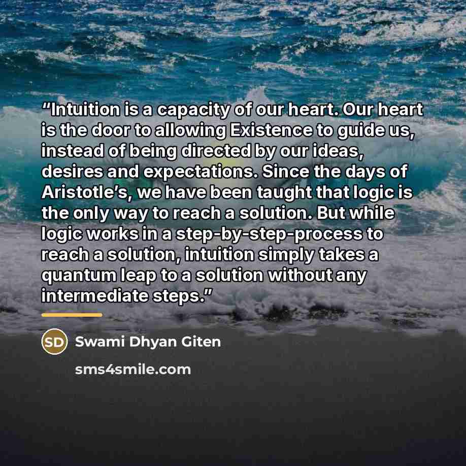 “Intuition is a capacity of our heart. Our heart is the door to allowing Existence to guide us, instead of being directed by our ideas, desires and expectations. Since the days of Aristotle’s, we have been taught that logic is the only way to reach a solution. But while logic works in a…” quote by Swami Dhyan Giten