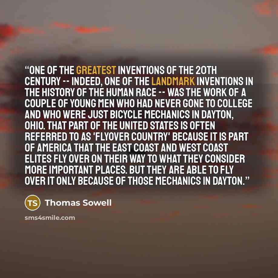 “One of the greatest inventions of the 20th century -- indeed, one of the landmark inventions in the history of the human race -- was the work of a couple of young men who had never gone to college and who were just bicycle mechanics in Dayton, Ohio. That part of the United States is often referred…” quote by Thomas Sowell