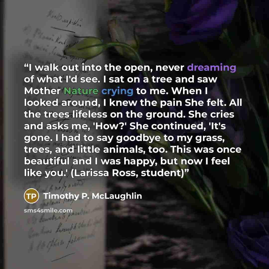 “I walk out into the open, never dreaming of what I'd see. I sat on a tree and saw Mother Nature crying to me. When I looked around, I knew the pain She felt. All the trees lifeless on the ground. She cries and asks me, 'How?' She continued, 'It's gone. I had to say goodbye to my grass, trees, and…” quote by Timothy P. McLaughlin