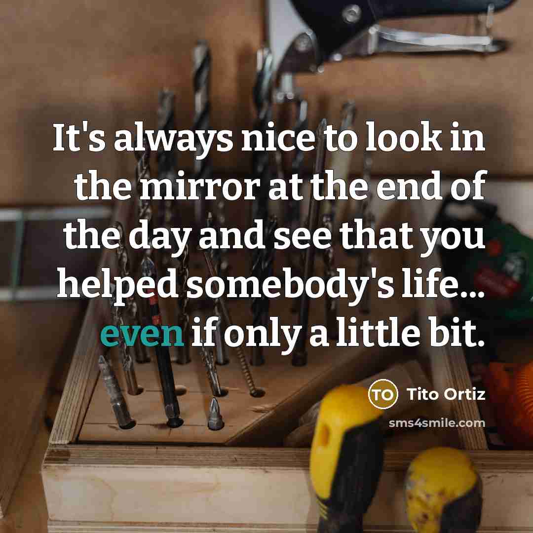 “It's always nice to look in the mirror at the end of the day and see that you helped somebody's life... even if only a little bit.” quote by Tito Ortiz