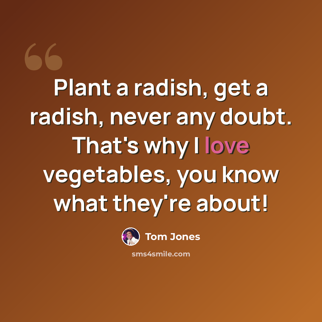 “Plant a radish, get a radish, never any doubt. That's why I love vegetables, you know what they're about!” quote by Tom Jones