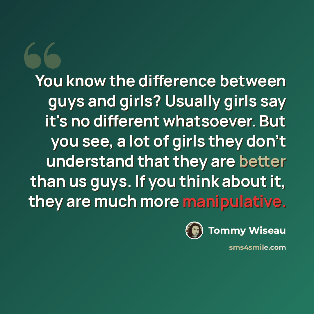 “You know the difference between guys and girls? Usually girls say it's no different whatsoever. But you see, a lot of girls they don't understand that they are better than us guys. If you think about it, they are much more manipulative.” quote by Tommy Wiseau