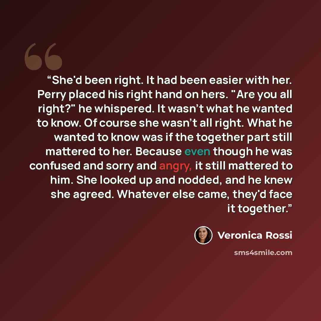 “She'd been right. It had been easier with her. Perry placed his right hand on hers. "Are you all right?" he whispered. It wasn't what he wanted to know. Of course she wasn't all right. What he wanted to know was if the together part still mattered to her. Because even though he was confused and…” quote by Veronica Rossi