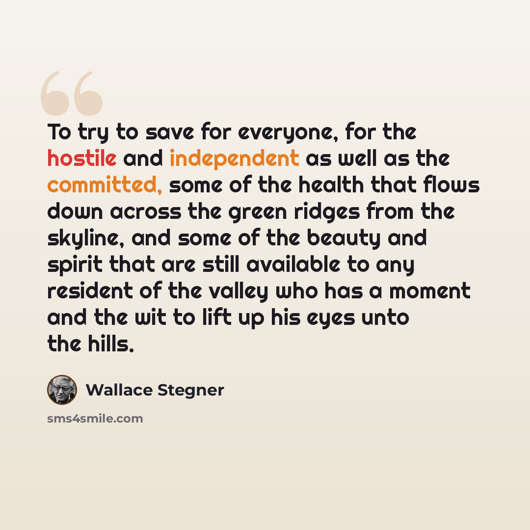“To try to save for everyone, for the hostile and independent as well as the committed, some of the health that flows down across the green ridges from the skyline, and some of the beauty and spirit that are still available to any resident of the valley who has a moment and the wit to lift up his…” quote by Wallace Stegner