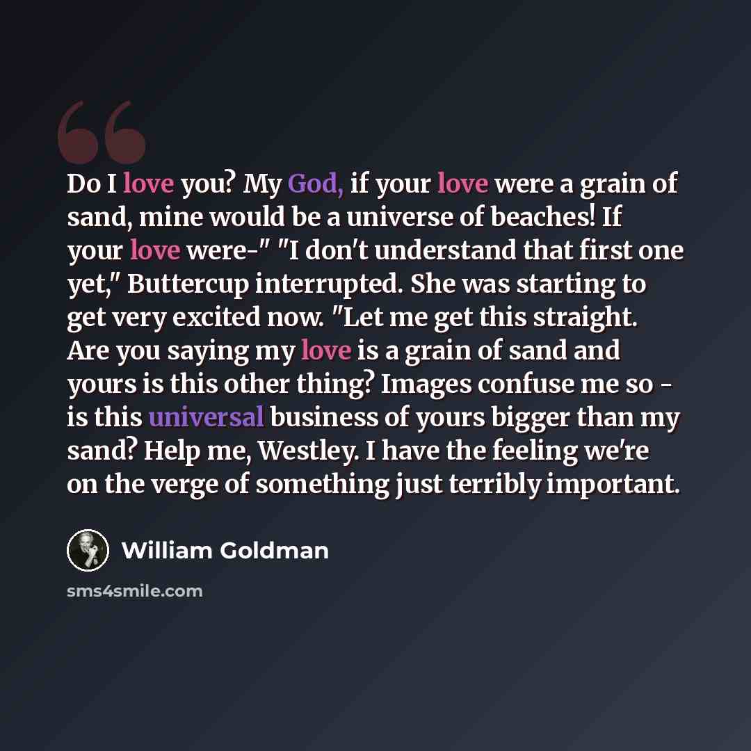 “Do I love you? My God, if your love were a grain of sand, mine would be a universe of beaches! If your love were-" "I don't understand that first one yet," Buttercup interrupted. She was starting to get very excited now. "Let me get this straight. Are you saying my love is a grain of sand and…” quote by William Goldman