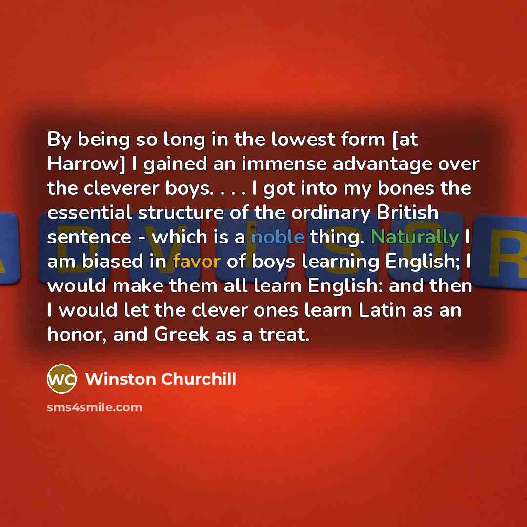 “By being so long in the lowest form [at Harrow] I gained an immense advantage over the cleverer boys. . . . I got into my bones the essential structure of the ordinary British sentence - which is a noble thing. Naturally I am biased in favor of boys learning English; I would make them all learn…” quote by Winston Churchill