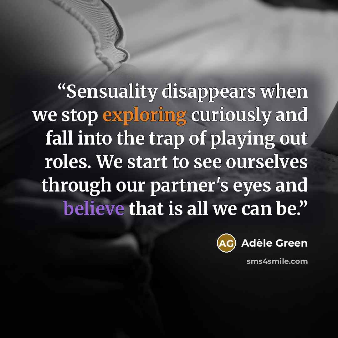 “Sensuality disappears when we stop exploring curiously and fall into the trap of playing out roles. We start to see ourselves through our partner's eyes and believe that is all we can be.” quote by Adèle Green
