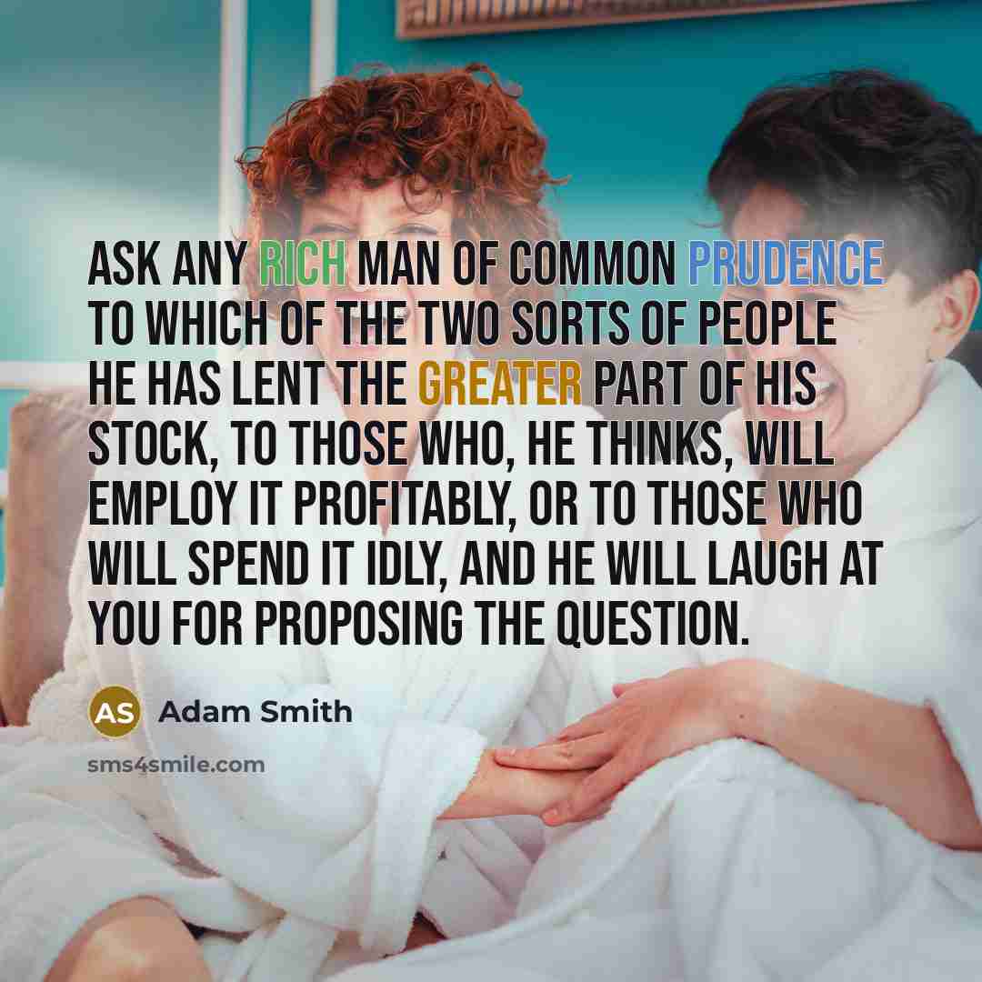 “Ask any rich man of common prudence to which of the two sorts of people he has lent the greater part of his stock, to those who, he thinks, will employ it profitably, or to those who will spend it idly, and he will laugh at you for proposing the question.” quote by Adam Smith