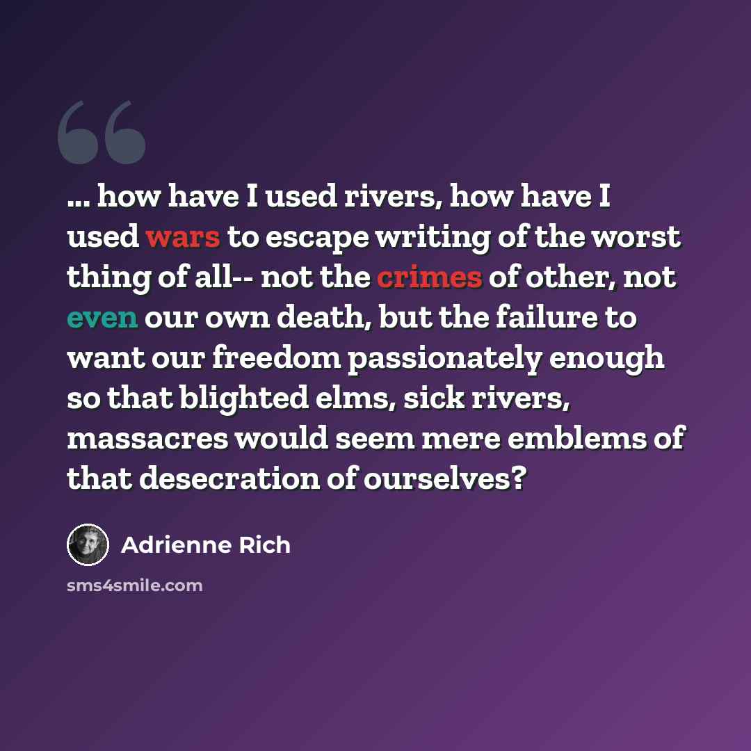 “... how have I used rivers, how have I used wars to escape writing of the worst thing of all-- not the crimes of other, not even our own death, but the failure to want our freedom passionately enough so that blighted elms, sick rivers, massacres would seem mere emblems of that desecration of…” quote by Adrienne Rich