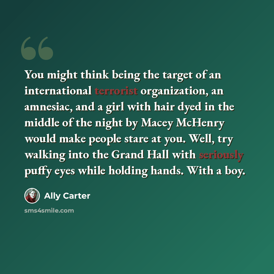 “You might think being the target of an international terrorist organization, an amnesiac, and a girl with hair dyed in the middle of the night by Macey McHenry would make people stare at you. Well, try walking into the Grand Hall with seriously puffy eyes while holding hands. With a boy.” quote by Ally Carter