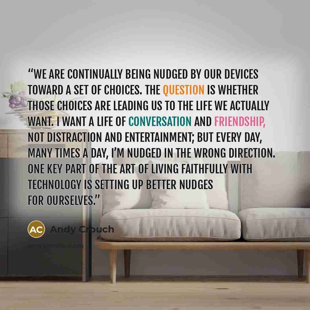 “We are continually being nudged by our devices toward a set of choices. The question is whether those choices are leading us to the life we actually want. I want a life of conversation and friendship, not distraction and entertainment; but every day, many times a day, I’m nudged in the wrong…” quote by Andy Crouch