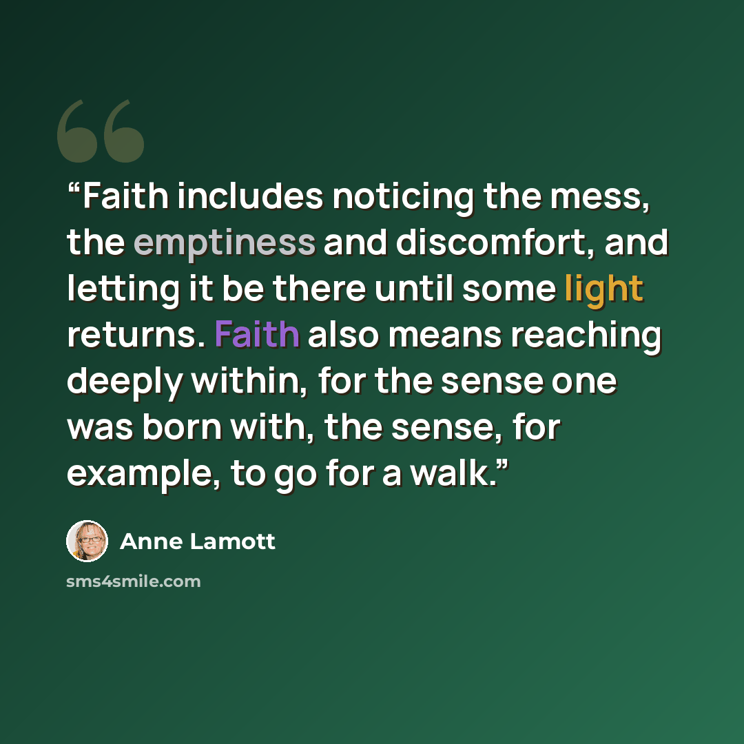 “Faith includes noticing the mess, the emptiness and discomfort, and letting it be there until some light returns. Faith also means reaching deeply within, for the sense one was born with, the sense, for example, to go for a walk.” quote by Anne Lamott