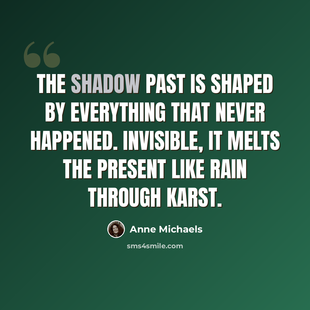 “The shadow past is shaped by everything that never happened. Invisible, it melts the present like rain through karst.” quote by Anne Michaels