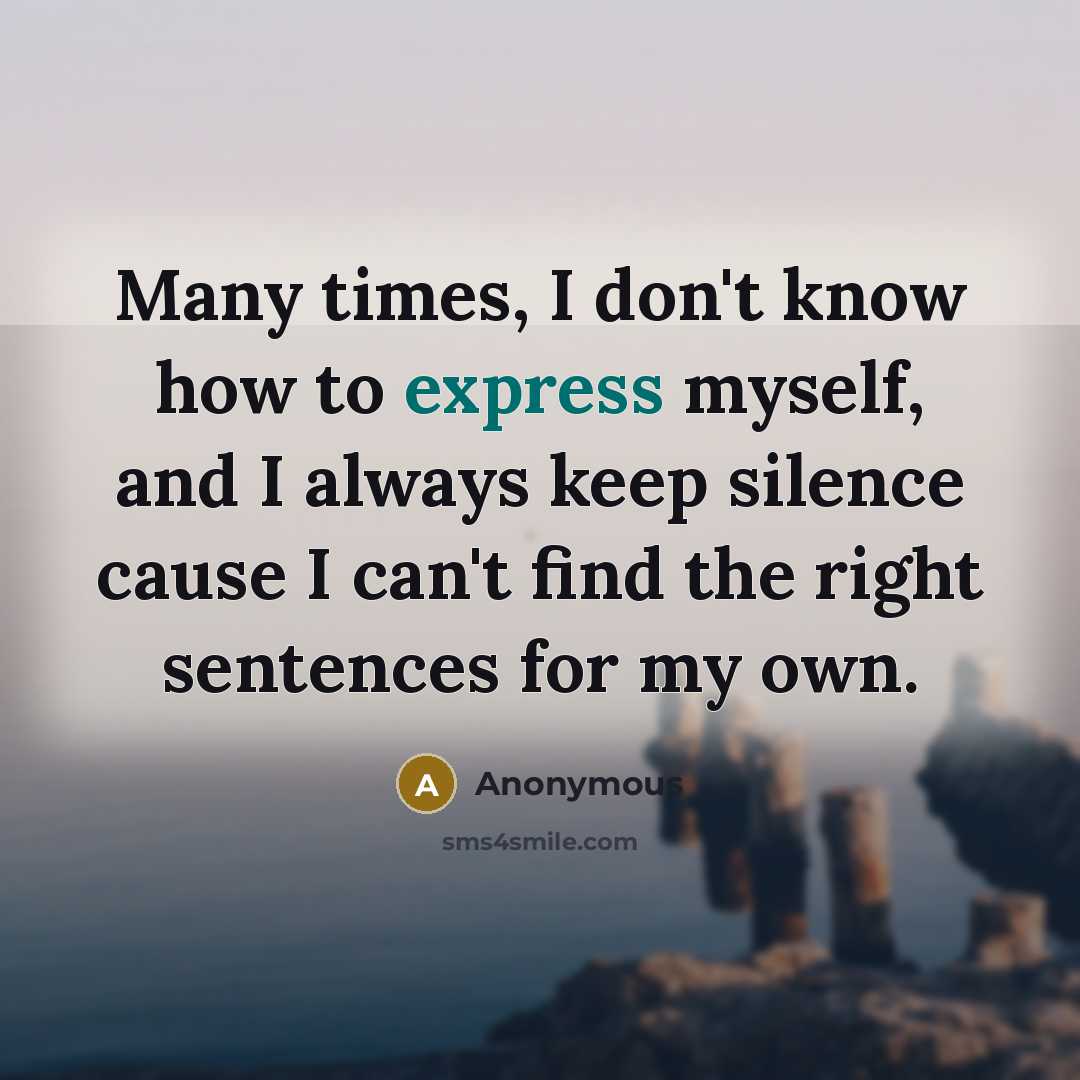 “Many times, I don't know how to express myself, and I always keep silence cause I can't find the right sentences for my own.” quote by Anonymous