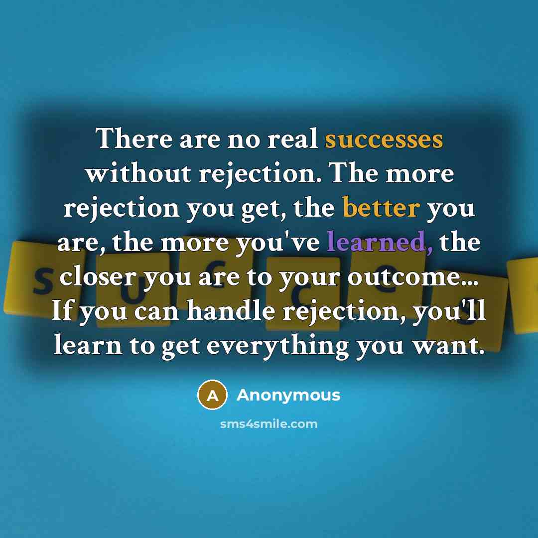 “There are no real successes without rejection. The more rejection you get, the better you are, the more you've learned, the closer you are to your outcome... If you can handle rejection, you'll learn to get everything you want.” quote by Anonymous