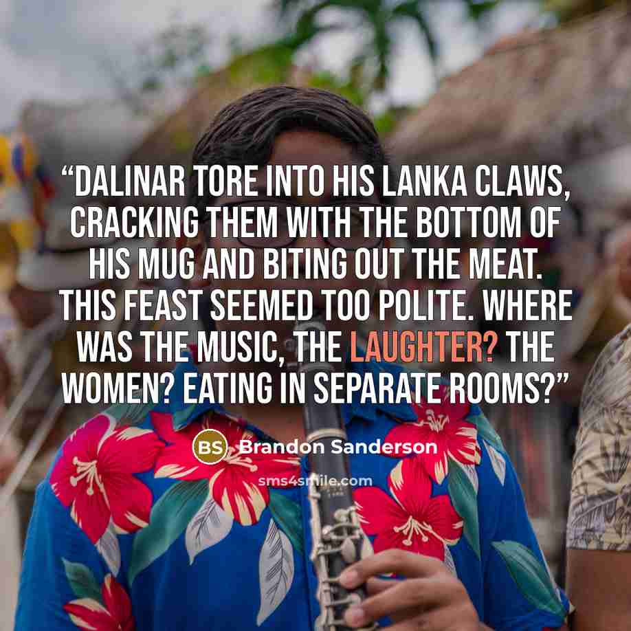 “Dalinar tore into his lanka claws, cracking them with the bottom of his mug and biting out the meat. This feast seemed too polite. Where was the music, the laughter? The women? Eating in separate rooms?” quote by Brandon Sanderson