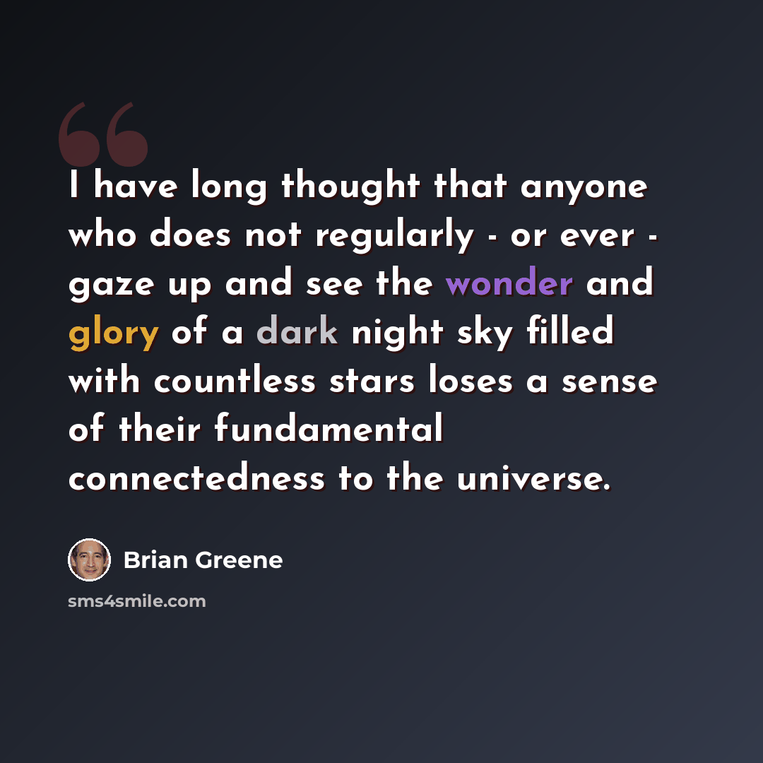 “I have long thought that anyone who does not regularly - or ever - gaze up and see the wonder and glory of a dark night sky filled with countless stars loses a sense of their fundamental connectedness to the universe.” quote by Brian Greene