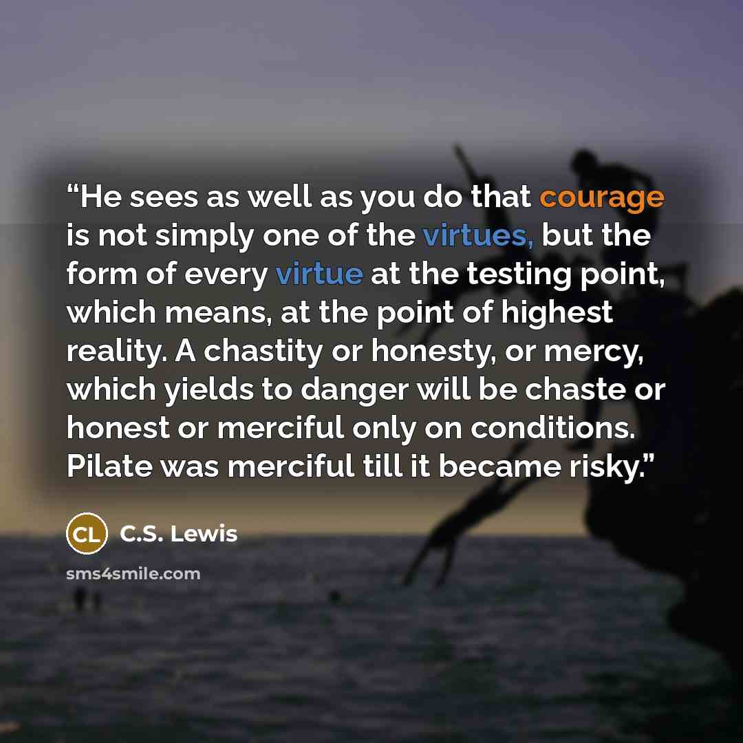 “He sees as well as you do that courage is not simply one of the virtues, but the form of every virtue at the testing point, which means, at the point of highest reality. A chastity or honesty, or mercy, which yields to danger will be chaste or honest or merciful only on conditions. Pilate was…” quote by C.S. Lewis