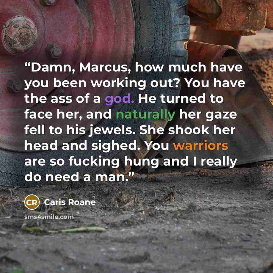“Damn, Marcus, how much have you been working out? You have the ass of a god. He turned to face her, and naturally her gaze fell to his jewels. She shook her head and sighed. You warriors are so fucking hung and I really do need a man.” quote by Caris Roane