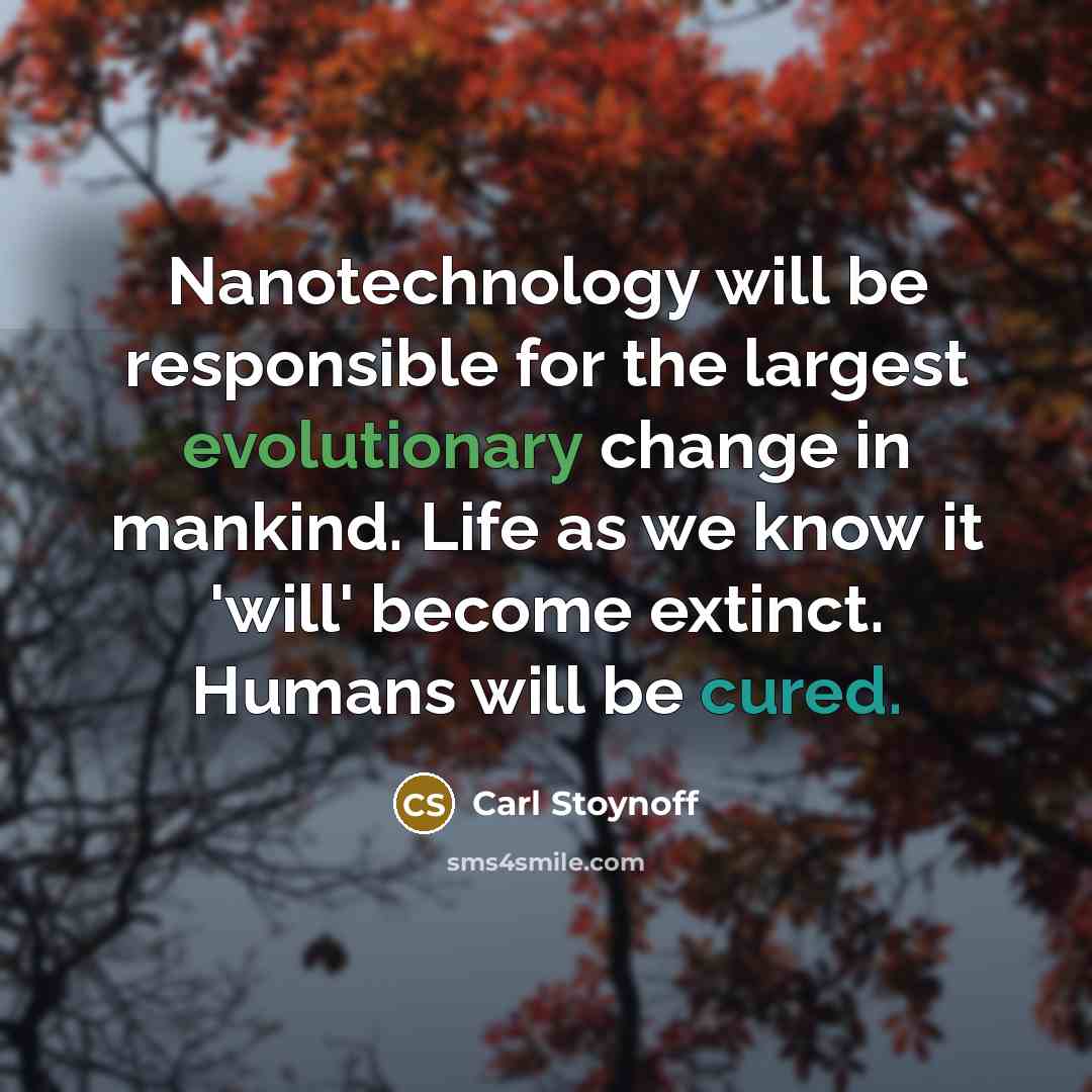 “Nanotechnology will be responsible for the largest evolutionary change in mankind. Life as we know it 'will' become extinct. Humans will be cured.” quote by Carl Stoynoff