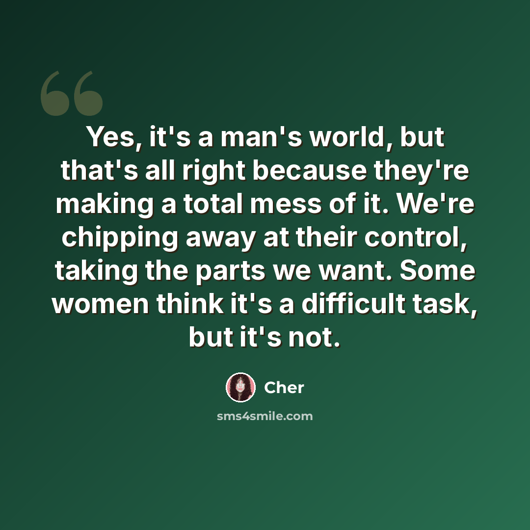 “Yes, it's a man's world, but that's all right because they're making a total mess of it. We're chipping away at their control, taking the parts we want. Some women think it's a difficult task, but it's not.” quote by Cher